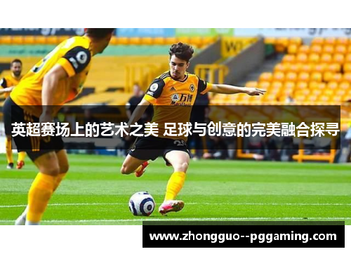 英超赛场上的艺术之美 足球与创意的完美融合探寻 英超赛场上的艺术之美 足球与创意的完美融合探寻
