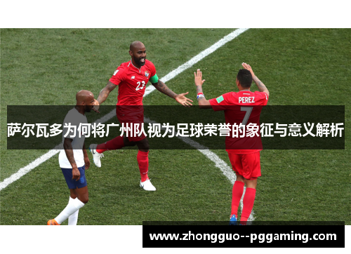 萨尔瓦多为何将广州队视为足球荣誉的象征与意义解析