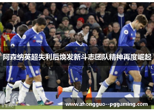 阿森纳英超失利后焕发新斗志团队精神再度崛起