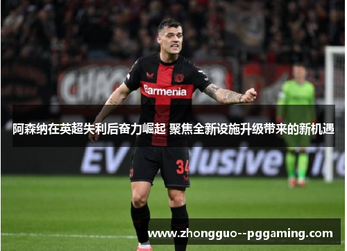 阿森纳在英超失利后奋力崛起 聚焦全新设施升级带来的新机遇
