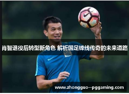 肖智退役后转型新角色 解析国足锋线传奇的未来道路