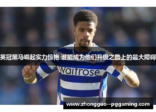 英冠黑马崛起实力惊艳 谁能成为他们升级之路上的最大障碍