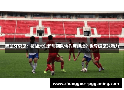 西班牙男足:技战术创新与团队协作展现出的世界级足球魅力 西班牙男足:技战术创新与团队协作展现出的世界级足球魅力