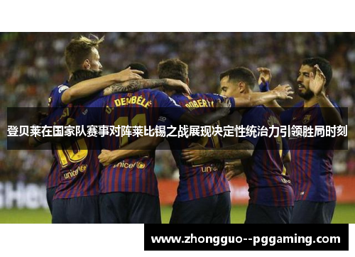 登贝莱在国家队赛事对阵莱比锡之战展现决定性统治力引领胜局时刻