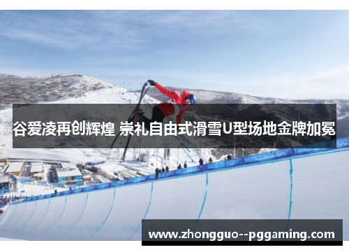 谷爱凌再创辉煌 崇礼自由式滑雪U型场地金牌加冕