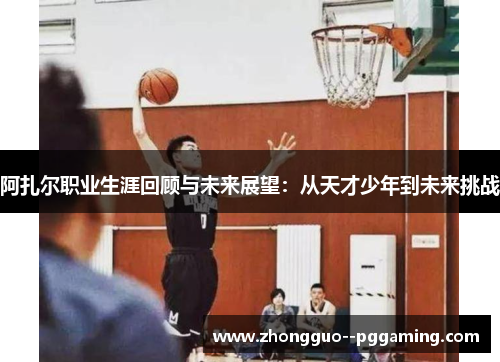 阿扎尔职业生涯回顾与未来展望:从天才少年到未来挑战 阿扎尔职业生涯回顾与未来展望:从天才少年到未来挑战