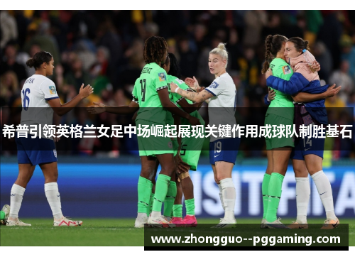 希普引领英格兰女足中场崛起展现关键作用成球队制胜基石