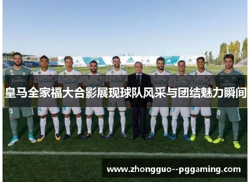 皇马全家福大合影展现球队风采与团结魅力瞬间