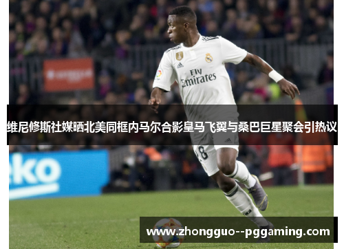 维尼修斯社媒晒北美同框内马尔合影皇马飞翼与桑巴巨星聚会引热议 维尼修斯社媒晒北美同框内马尔合影皇马飞翼与桑巴巨星聚会引热议