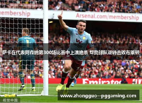 萨卡在代表阿森纳第300场比赛中上演绝杀 帮助球队逆转击败布莱顿 萨卡在代表阿森纳第300场比赛中上演绝杀 帮助球队逆转击败布莱顿