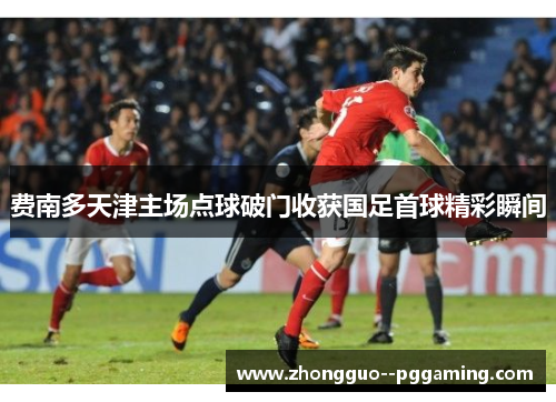 费南多天津主场点球破门收获国足首球精彩瞬间