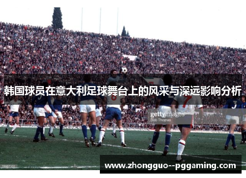 韩国球员在意大利足球舞台上的风采与深远影响分析