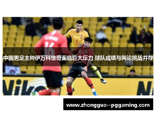 中国男足主帅伊万科维奇面临巨大压力 球队成绩与舆论挑战并存