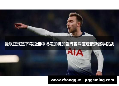 曼联正式签下乌拉圭中场乌加特加强阵容深度迎接新赛季挑战