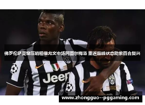 佛罗伦萨夏窗压哨租借尤文中场阿图尔梅洛 重返巅峰状态助紫百合复兴