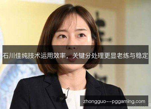石川佳纯技术运用效率,关键分处理更显老练与稳定 石川佳纯技术运用效率,关键分处理更显老练与稳定