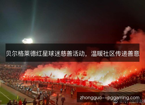 贝尔格莱德红星球迷慈善活动,温暖社区传递善意 贝尔格莱德红星球迷慈善活动,温暖社区传递善意