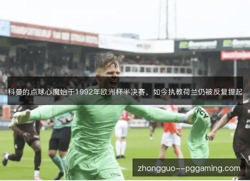 科曼的点球心魔始于1992年欧洲杯半决赛，如今执教荷兰仍被反复提起